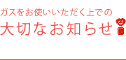 ガスをお使いいただく上での大切なお知らせ