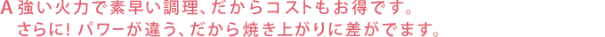 強い火力で素早い調理、だからコストもお得です。さらに!パワーが違う、だから焼き上がりに差がでます。