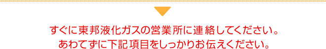 すぐに東邦液化ガスの営業所に連絡してください。あわてずに下記項目をしっかりお伝えください。