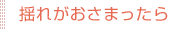 揺れがおさまったら