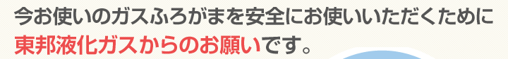 今お使いのガスふろがまを安全にお使いいただくために東邦液化ガスからのお願いです。