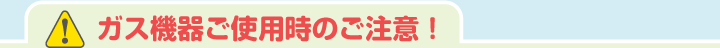 ガス機器ご使用時のご注意！