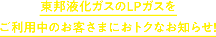 東邦液化ガスのLPガスをご利用中のお客さまにおトクなお知らせ！