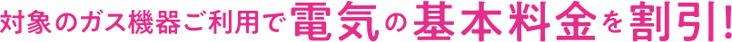 対象のガス機器ご利用で電気の基本料金を割引！